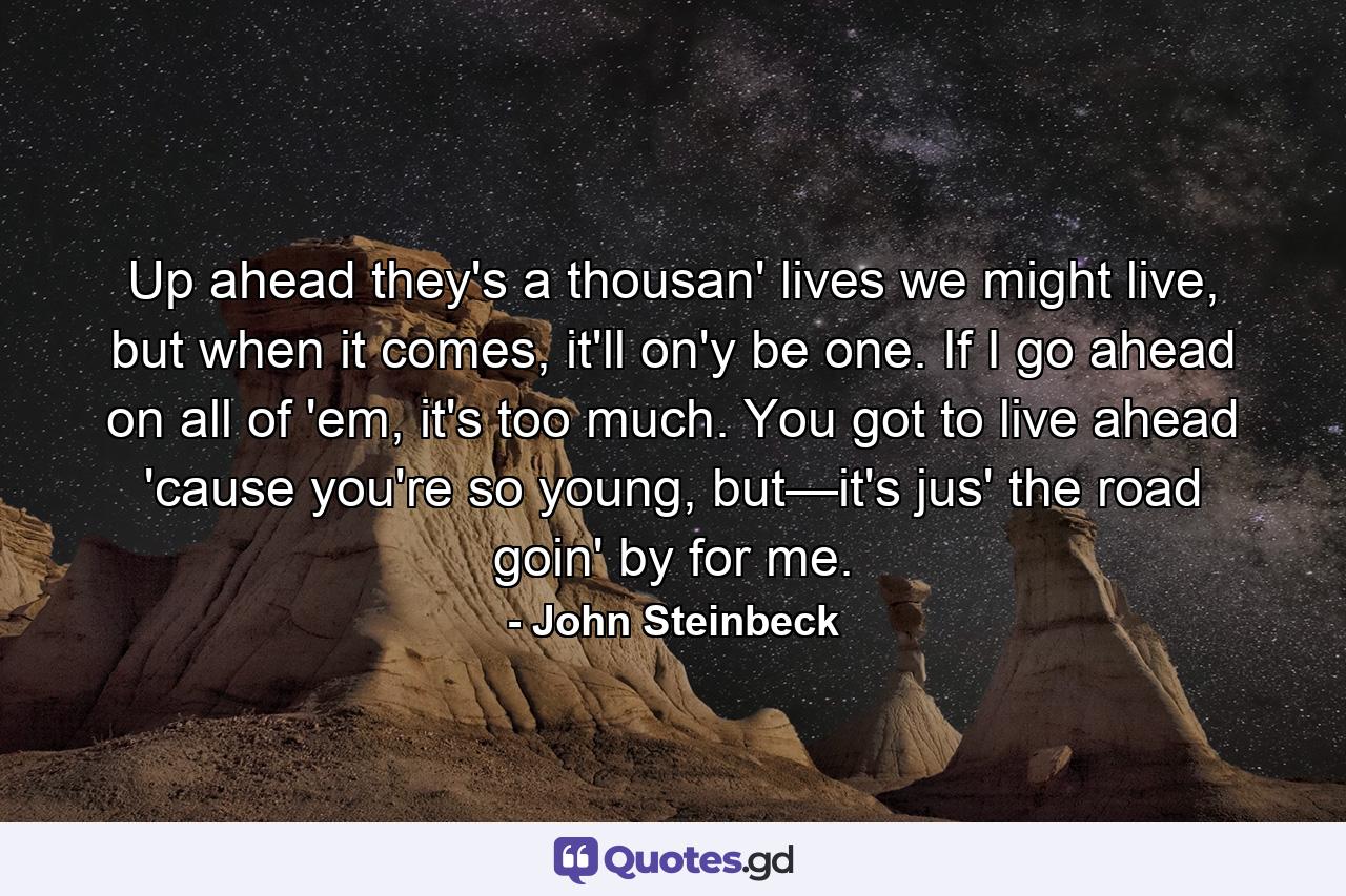 Up ahead they's a thousan' lives we might live, but when it comes, it'll on'y be one. If I go ahead on all of 'em, it's too much. You got to live ahead 'cause you're so young, but—it's jus' the road goin' by for me. - Quote by John Steinbeck