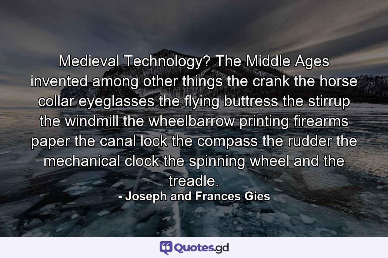 Medieval Technology? The Middle Ages invented  among other things  the crank  the horse collar  eyeglasses  the flying buttress  the stirrup  the windmill  the wheelbarrow  printing  firearms  paper  the canal lock  the compass  the rudder  the mechanical clock  the spinning wheel  and the treadle. - Quote by Joseph and Frances Gies