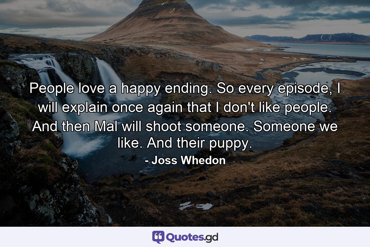 People love a happy ending. So every episode, I will explain once again that I don't like people. And then Mal will shoot someone. Someone we like. And their puppy. - Quote by Joss Whedon
