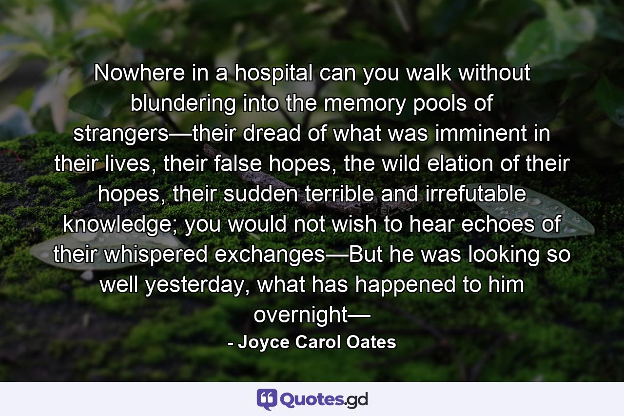 Nowhere in a hospital can you walk without blundering into the memory pools of strangers—their dread of what was imminent in their lives, their false hopes, the wild elation of their hopes, their sudden terrible and irrefutable knowledge; you would not wish to hear echoes of their whispered exchanges—But he was looking so well yesterday, what has happened to him overnight— - Quote by Joyce Carol Oates
