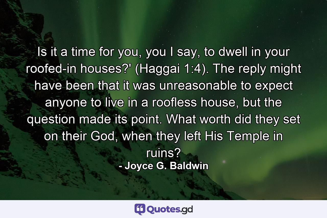 Is it a time for you, you I say, to dwell in your roofed-in houses?' (Haggai 1:4). The reply might have been that it was unreasonable to expect anyone to live in a roofless house, but the question made its point. What worth did they set on their God, when they left His Temple in ruins? - Quote by Joyce G. Baldwin