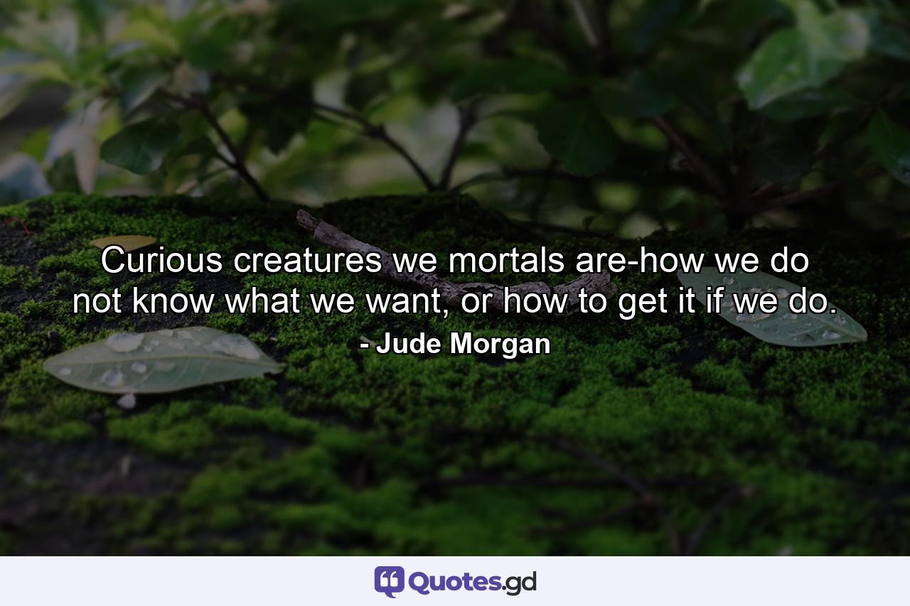 Curious creatures we mortals are-how we do not know what we want, or how to get it if we do. - Quote by Jude Morgan