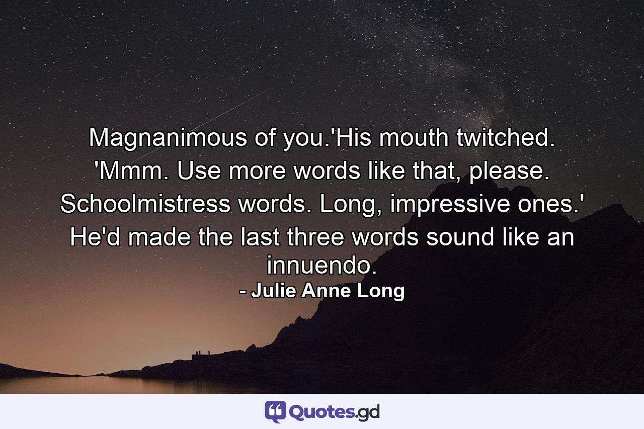 Magnanimous of you.'His mouth twitched. 'Mmm. Use more words like that, please. Schoolmistress words. Long, impressive ones.' He'd made the last three words sound like an innuendo. - Quote by Julie Anne Long