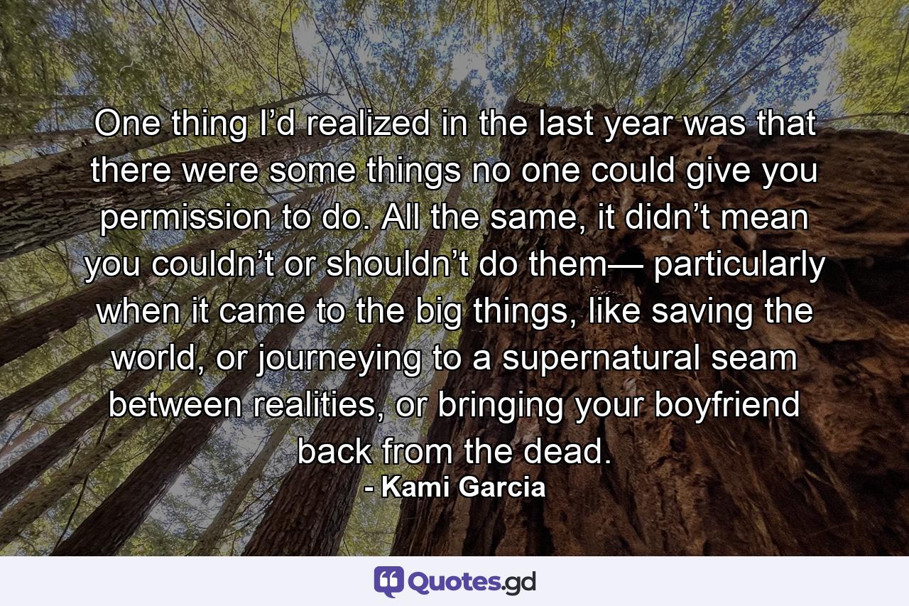 One thing I’d realized in the last year was that there were some things no one could give you permission to do. All the same, it didn’t mean you couldn’t or shouldn’t do them— particularly when it came to the big things, like saving the world, or journeying to a supernatural seam between realities, or bringing your boyfriend back from the dead. - Quote by Kami Garcia