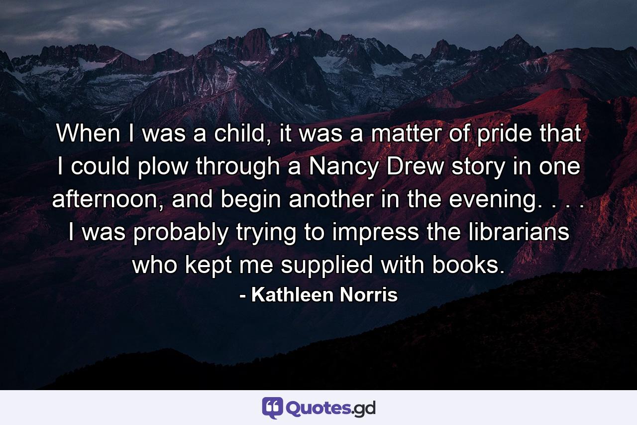 When I was a child, it was a matter of pride that I could plow through a Nancy Drew story in one afternoon, and begin another in the evening. . . . I was probably trying to impress the librarians who kept me supplied with books. - Quote by Kathleen Norris