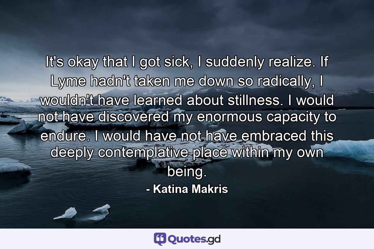 It's okay that I got sick, I suddenly realize. If Lyme hadn't taken me down so radically, I wouldn't have learned about stillness. I would not have discovered my enormous capacity to endure. I would have not have embraced this deeply contemplative place within my own being. - Quote by Katina Makris
