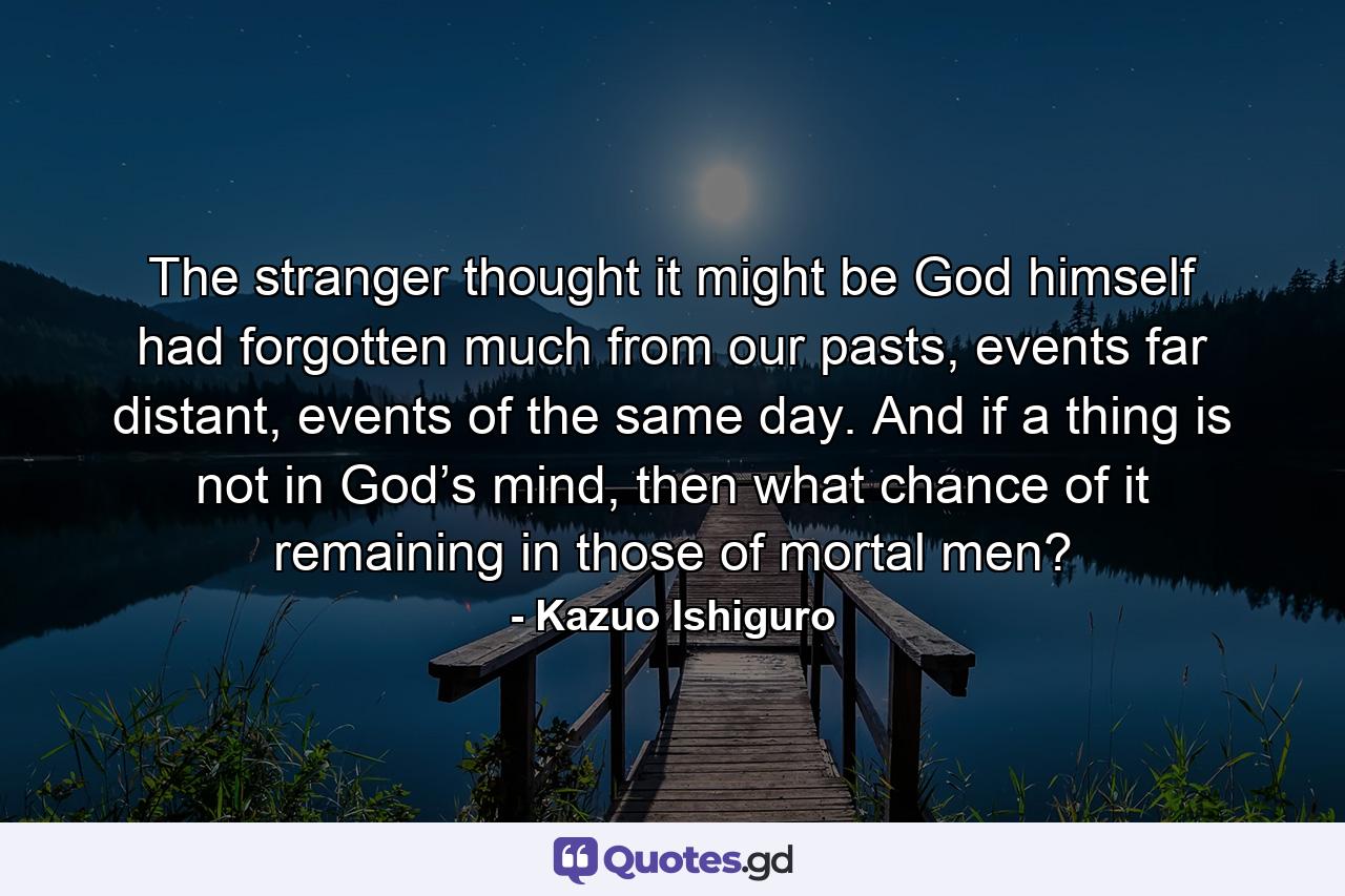 The stranger thought it might be God himself had forgotten much from our pasts, events far distant, events of the same day. And if a thing is not in God’s mind, then what chance of it remaining in those of mortal men? - Quote by Kazuo Ishiguro