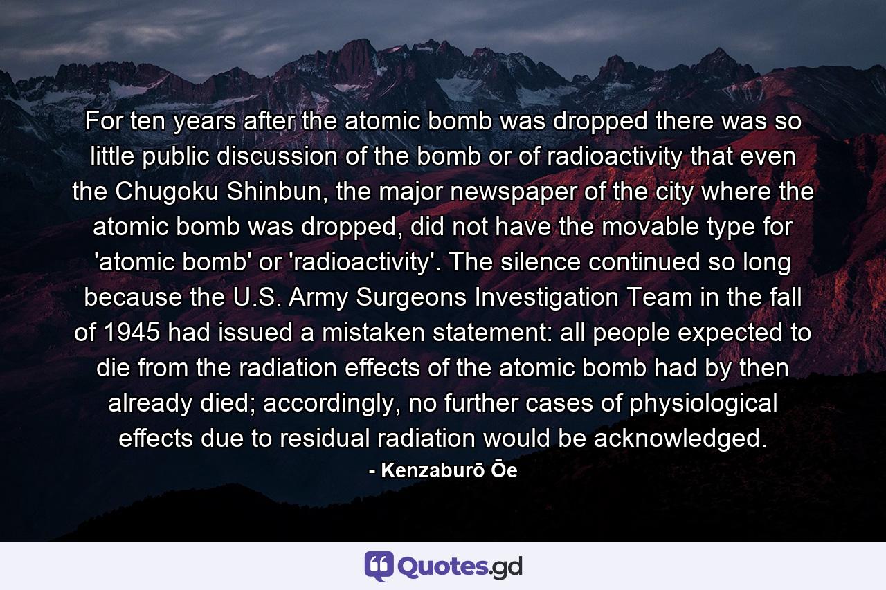 For ten years after the atomic bomb was dropped there was so little public discussion of the bomb or of radioactivity that even the Chugoku Shinbun, the major newspaper of the city where the atomic bomb was dropped, did not have the movable type for 'atomic bomb' or 'radioactivity'. The silence continued so long because the U.S. Army Surgeons Investigation Team in the fall of 1945 had issued a mistaken statement: all people expected to die from the radiation effects of the atomic bomb had by then already died; accordingly, no further cases of physiological effects due to residual radiation would be acknowledged. - Quote by Kenzaburō Ōe