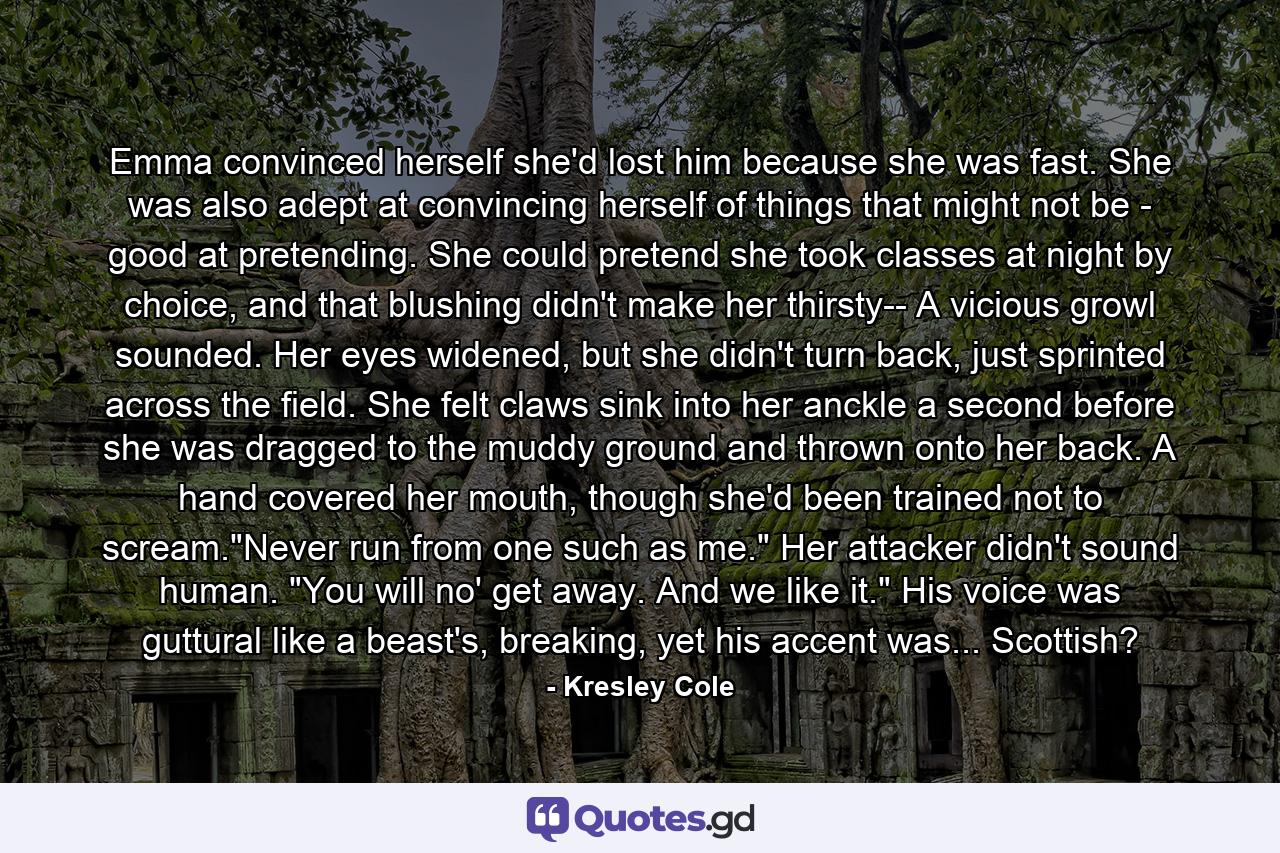 Emma convinced herself she'd lost him because she was fast. She was also adept at convincing herself of things that might not be - good at pretending. She could pretend she took classes at night by choice, and that blushing didn't make her thirsty-- A vicious growl sounded. Her eyes widened, but she didn't turn back, just sprinted across the field. She felt claws sink into her anckle a second before she was dragged to the muddy ground and thrown onto her back. A hand covered her mouth, though she'd been trained not to scream.