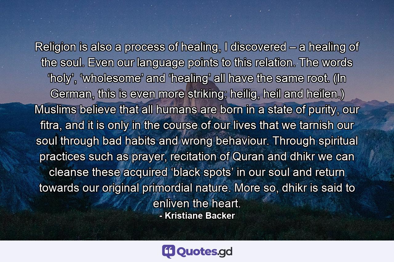 Religion is also a process of healing, I discovered – a healing of the soul. Even our language points to this relation. The words ‘holy’, ‘wholesome’ and ‘healing’ all have the same root. (In German, this is even more striking: heilig, heil and heilen.) Muslims believe that all humans are born in a state of purity, our fitra, and it is only in the course of our lives that we tarnish our soul through bad habits and wrong behaviour. Through spiritual practices such as prayer, recitation of Quran and dhikr we can cleanse these acquired ‘black spots’ in our soul and return towards our original primordial nature. More so, dhikr is said to enliven the heart. - Quote by Kristiane Backer