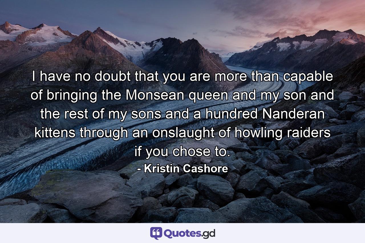 I have no doubt that you are more than capable of bringing the Monsean queen and my son and the rest of my sons and a hundred Nanderan kittens through an onslaught of howling raiders if you chose to. - Quote by Kristin Cashore