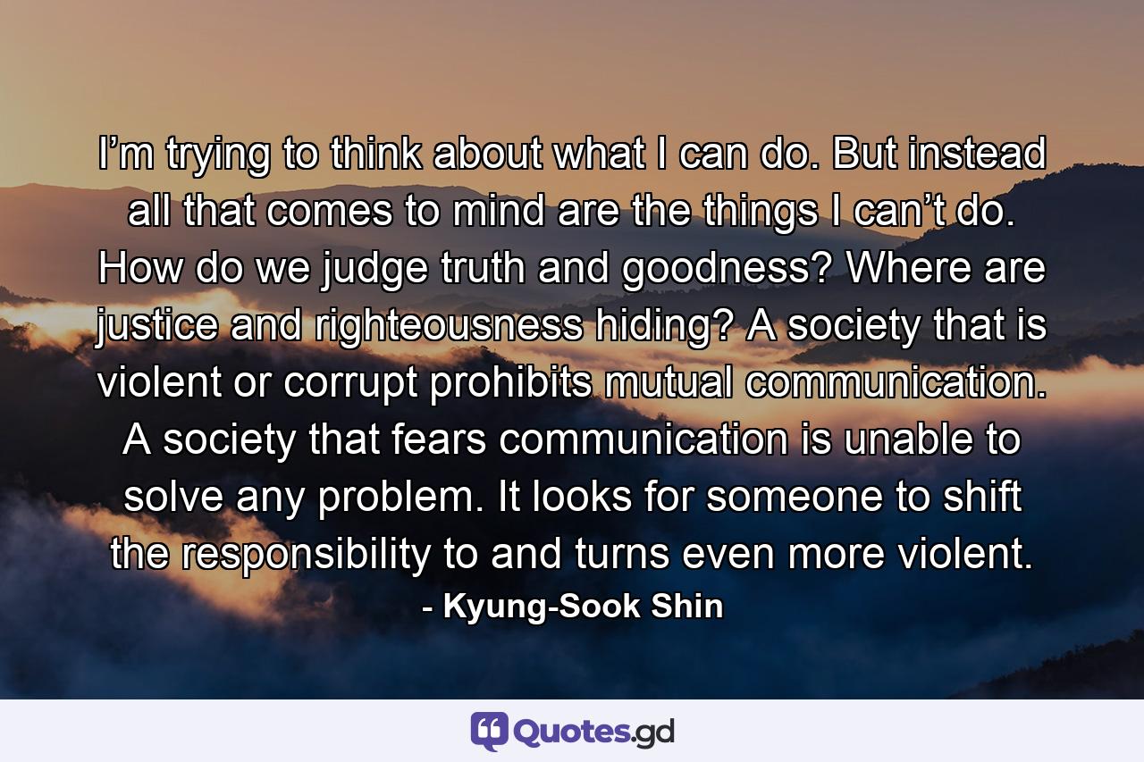 I’m trying to think about what I can do. But instead all that comes to mind are the things I can’t do. How do we judge truth and goodness? Where are justice and righteousness hiding? A society that is violent or corrupt prohibits mutual communication. A society that fears communication is unable to solve any problem. It looks for someone to shift the responsibility to and turns even more violent. - Quote by Kyung-Sook Shin