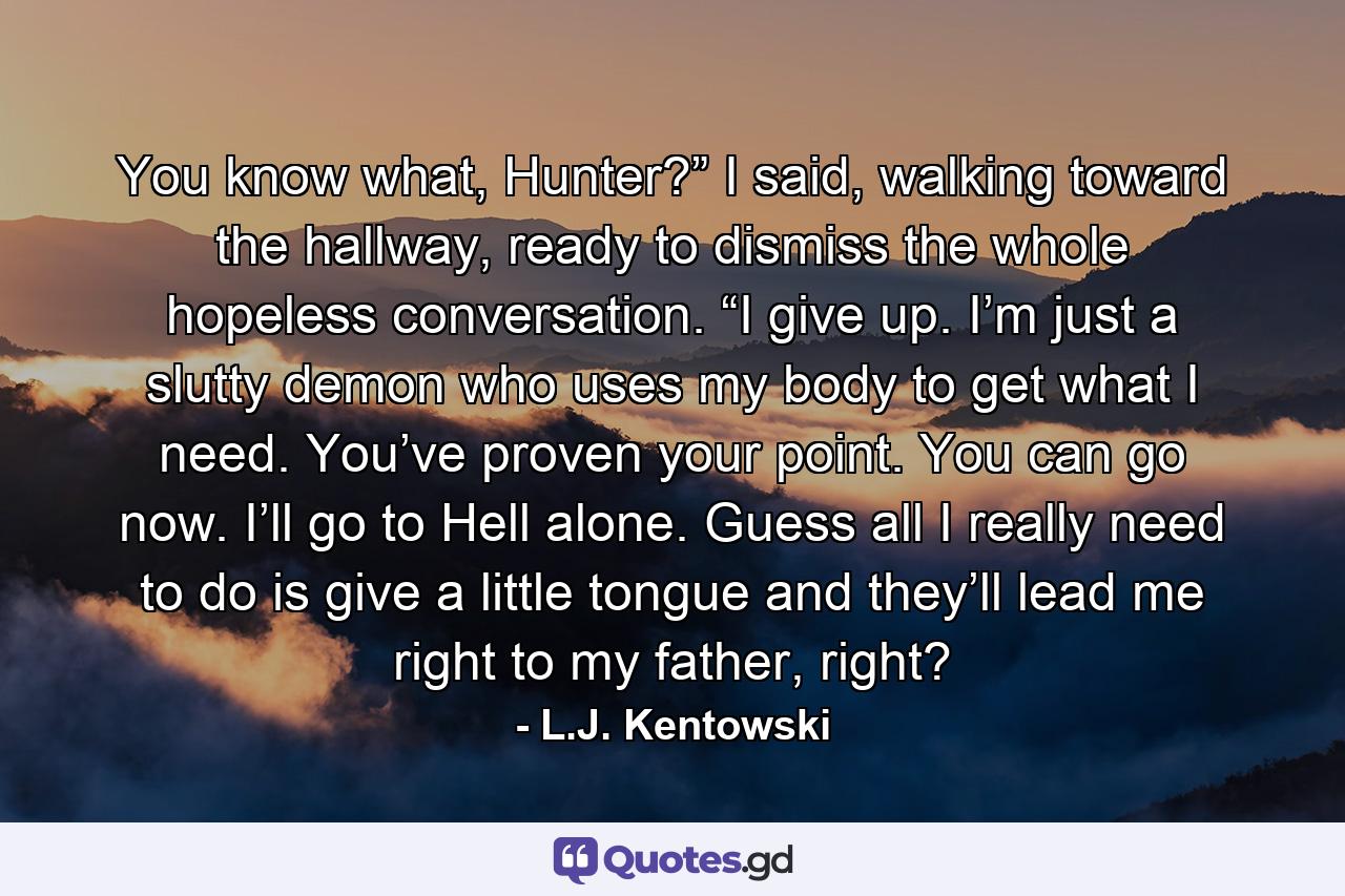 You know what, Hunter?” I said, walking toward the hallway, ready to dismiss the whole hopeless conversation. “I give up. I’m just a slutty demon who uses my body to get what I need. You’ve proven your point. You can go now. I’ll go to Hell alone. Guess all I really need to do is give a little tongue and they’ll lead me right to my father, right? - Quote by L.J. Kentowski