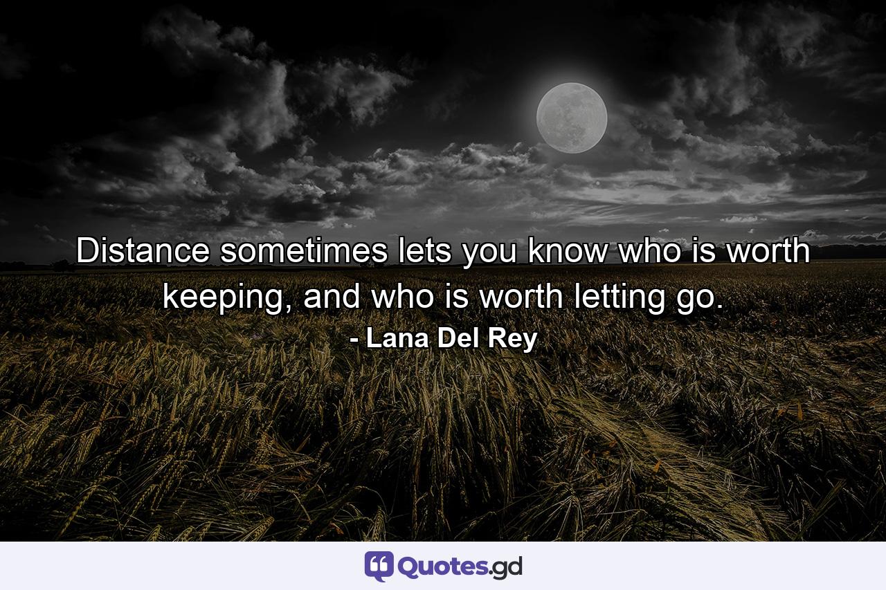 Distance sometimes lets you know who is worth keeping, and who is worth letting go. - Quote by Lana Del Rey