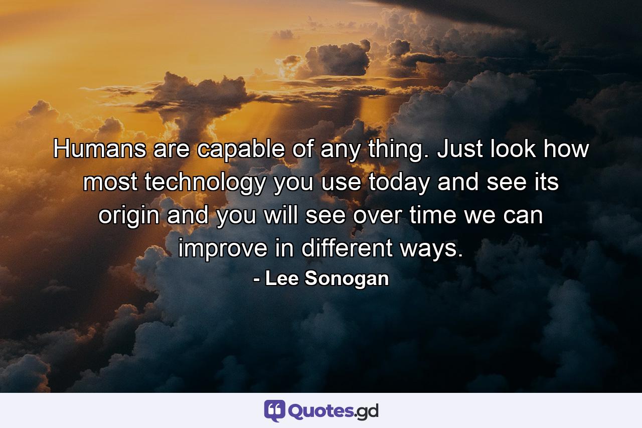 Humans are capable of any thing. Just look how most technology you use today and see its origin and you will see over time we can improve in different ways. - Quote by Lee Sonogan