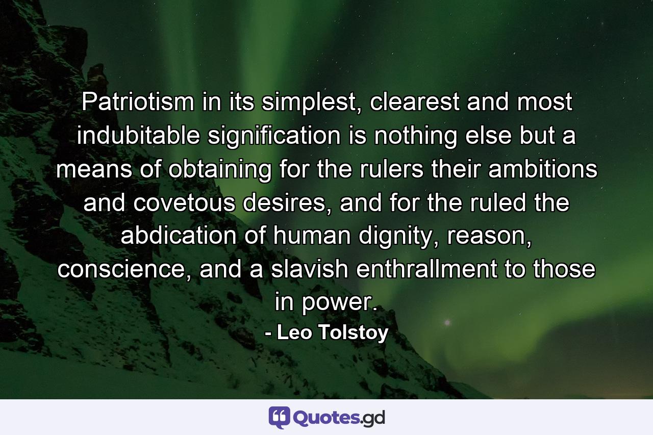 Patriotism in its simplest, clearest and most indubitable signification is nothing else but a means of obtaining for the rulers their ambitions and covetous desires, and for the ruled the abdication of human dignity, reason, conscience, and a slavish enthrallment to those in power. - Quote by Leo Tolstoy