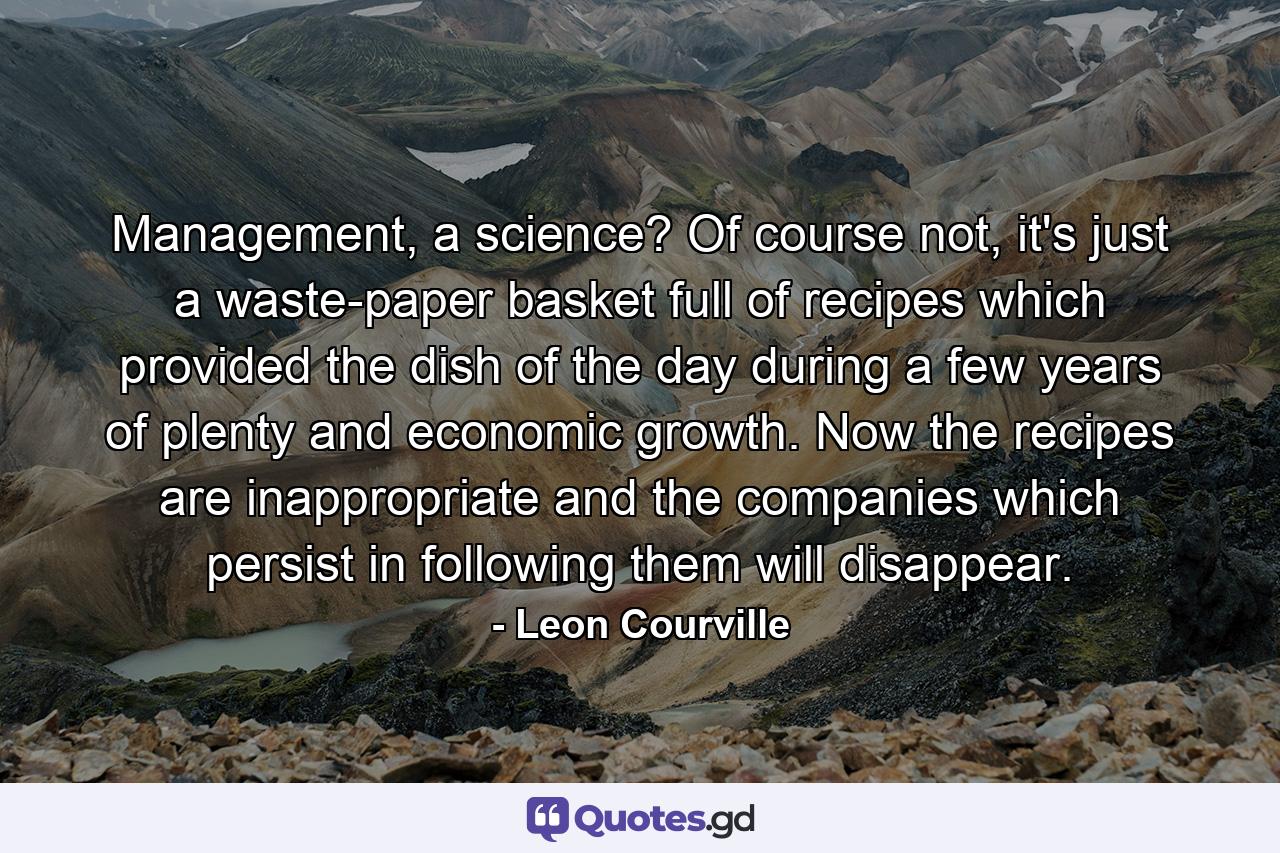 Management, a science? Of course not, it's just a waste-paper basket full of recipes which provided the dish of the day during a few years of plenty and economic growth. Now the recipes are inappropriate and the companies which persist in following them will disappear. - Quote by Leon Courville