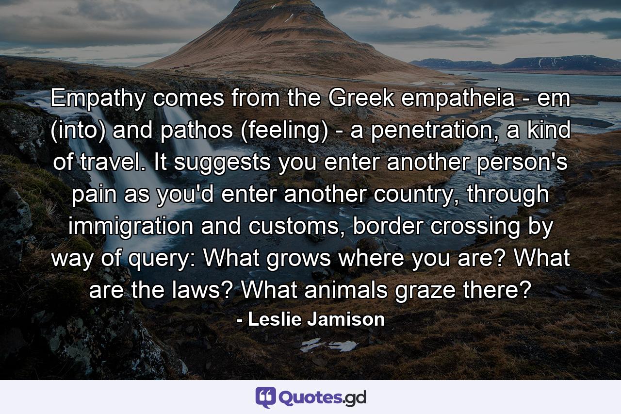 Empathy comes from the Greek empatheia - em (into) and pathos (feeling) - a penetration, a kind of travel. It suggests you enter another person's pain as you'd enter another country, through immigration and customs, border crossing by way of query: What grows where you are? What are the laws? What animals graze there? - Quote by Leslie Jamison