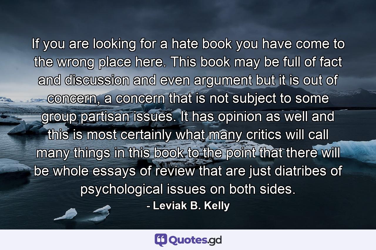 If you are looking for a hate book you have come to the wrong place here. This book may be full of fact and discussion and even argument but it is out of concern, a concern that is not subject to some group partisan issues. It has opinion as well and this is most certainly what many critics will call many things in this book to the point that there will be whole essays of review that are just diatribes of psychological issues on both sides. - Quote by Leviak B. Kelly