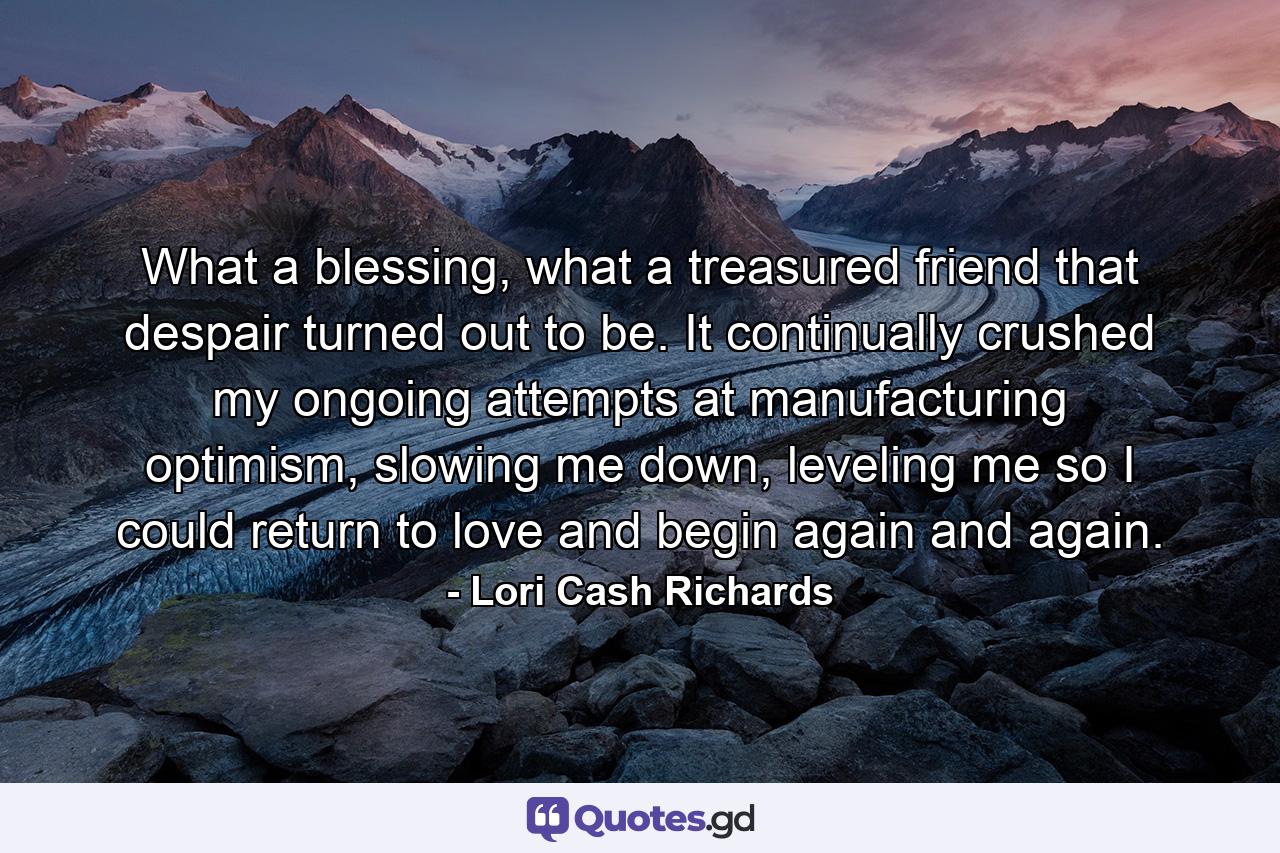 What a blessing, what a treasured friend that despair turned out to be. It continually crushed my ongoing attempts at manufacturing optimism, slowing me down, leveling me so I could return to love and begin again and again. - Quote by Lori Cash Richards