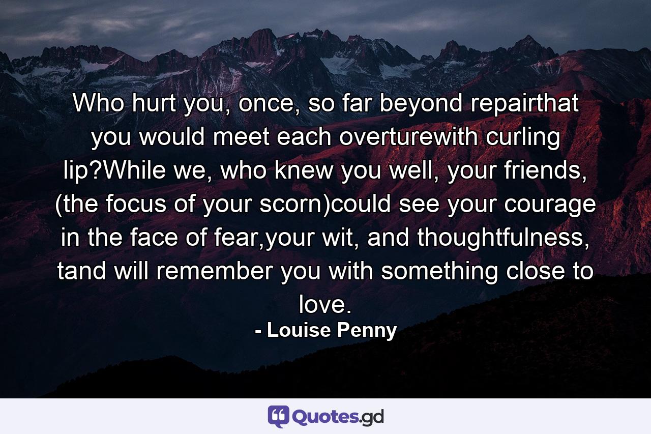 Who hurt you, once, so far beyond repairthat you would meet each overturewith curling lip?While we, who knew you well, your friends, (the focus of your scorn)could see your courage in the face of fear,your wit, and thoughtfulness, tand will remember you with something close to love. - Quote by Louise Penny
