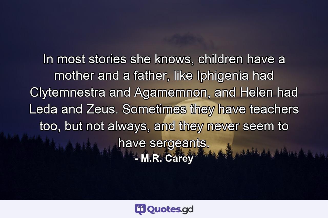 In most stories she knows, children have a mother and a father, like Iphigenia had Clytemnestra and Agamemnon, and Helen had Leda and Zeus. Sometimes they have teachers too, but not always, and they never seem to have sergeants. - Quote by M.R. Carey