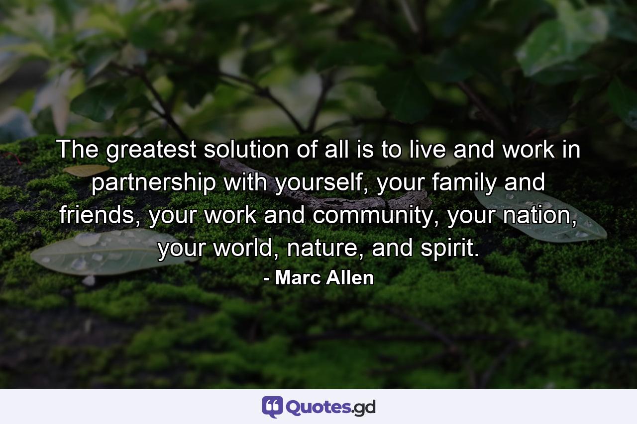 The greatest solution of all is to live and work in partnership with yourself, your family and friends, your work and community, your nation, your world, nature, and spirit. - Quote by Marc Allen