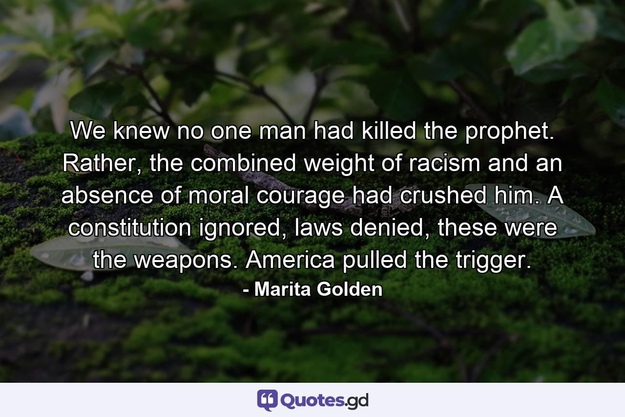 We knew no one man had killed the prophet. Rather, the combined weight of racism and an absence of moral courage had crushed him. A constitution ignored, laws denied, these were the weapons. America pulled the trigger. - Quote by Marita Golden