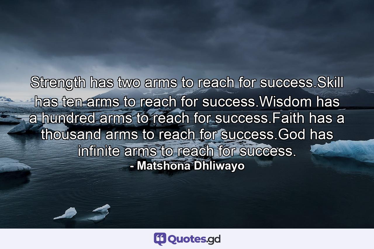 Strength has two arms to reach for success.Skill has ten arms to reach for success.Wisdom has a hundred arms to reach for success.Faith has a thousand arms to reach for success.God has infinite arms to reach for success. - Quote by Matshona Dhliwayo