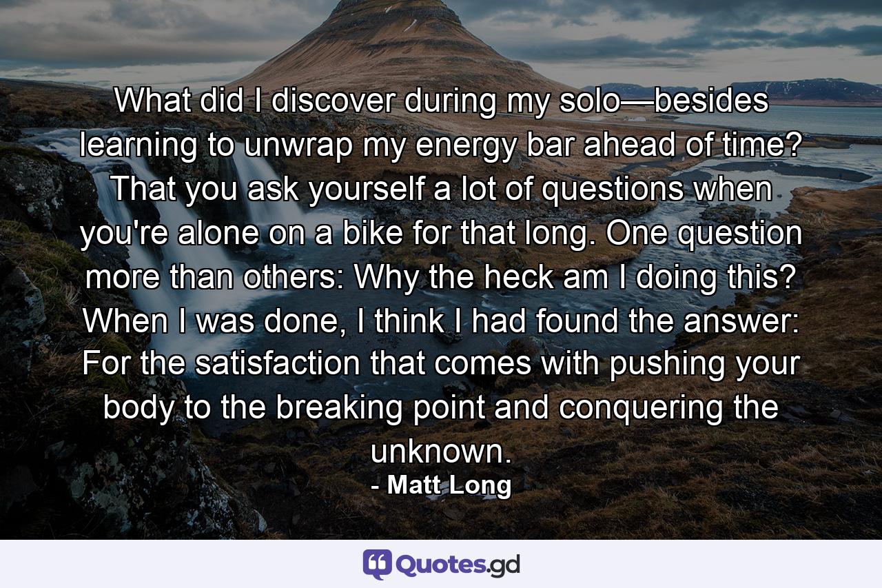 What did I discover during my solo—besides learning to unwrap my energy bar ahead of time? That you ask yourself a lot of questions when you're alone on a bike for that long. One question more than others: Why the heck am I doing this? When I was done, I think I had found the answer: For the satisfaction that comes with pushing your body to the breaking point and conquering the unknown. - Quote by Matt Long