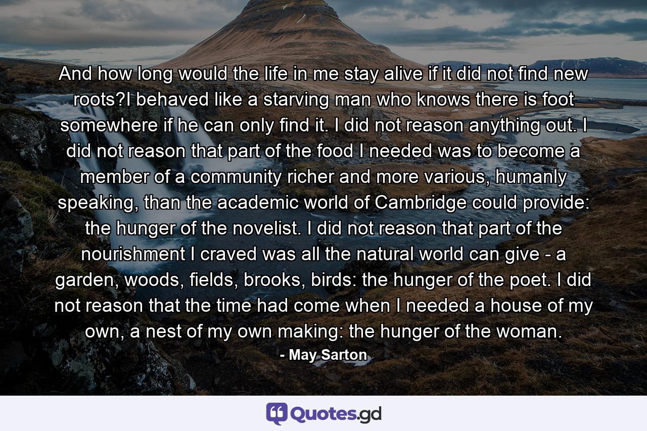 And how long would the life in me stay alive if it did not find new roots?I behaved like a starving man who knows there is foot somewhere if he can only find it. I did not reason anything out. I did not reason that part of the food I needed was to become a member of a community richer and more various, humanly speaking, than the academic world of Cambridge could provide: the hunger of the novelist. I did not reason that part of the nourishment I craved was all the natural world can give - a garden, woods, fields, brooks, birds: the hunger of the poet. I did not reason that the time had come when I needed a house of my own, a nest of my own making: the hunger of the woman. - Quote by May Sarton