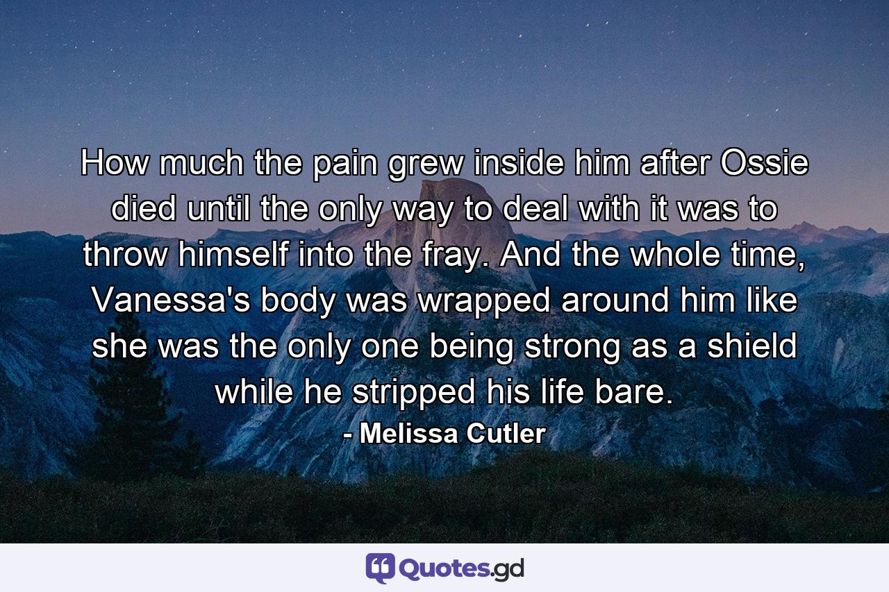 How much the pain grew inside him after Ossie died until the only way to deal with it was to throw himself into the fray. And the whole time, Vanessa's body was wrapped around him like she was the only one being strong as a shield while he stripped his life bare. - Quote by Melissa Cutler