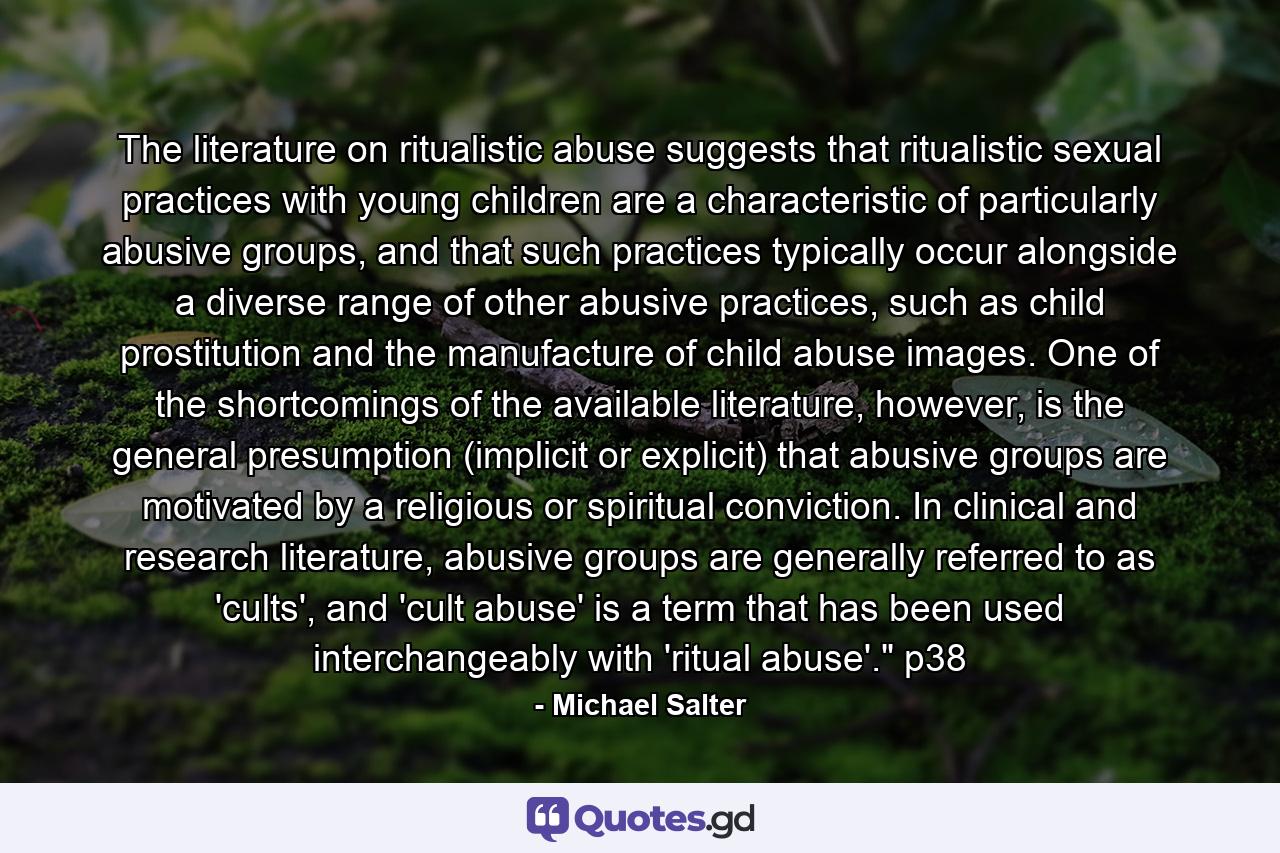 The literature on ritualistic abuse suggests that ritualistic sexual practices with young children are a characteristic of particularly abusive groups, and that such practices typically occur alongside a diverse range of other abusive practices, such as child prostitution and the manufacture of child abuse images. One of the shortcomings of the available literature, however, is the general presumption (implicit or explicit) that abusive groups are motivated by a religious or spiritual conviction. In clinical and research literature, abusive groups are generally referred to as 'cults', and 'cult abuse' is a term that has been used interchangeably with 'ritual abuse'.