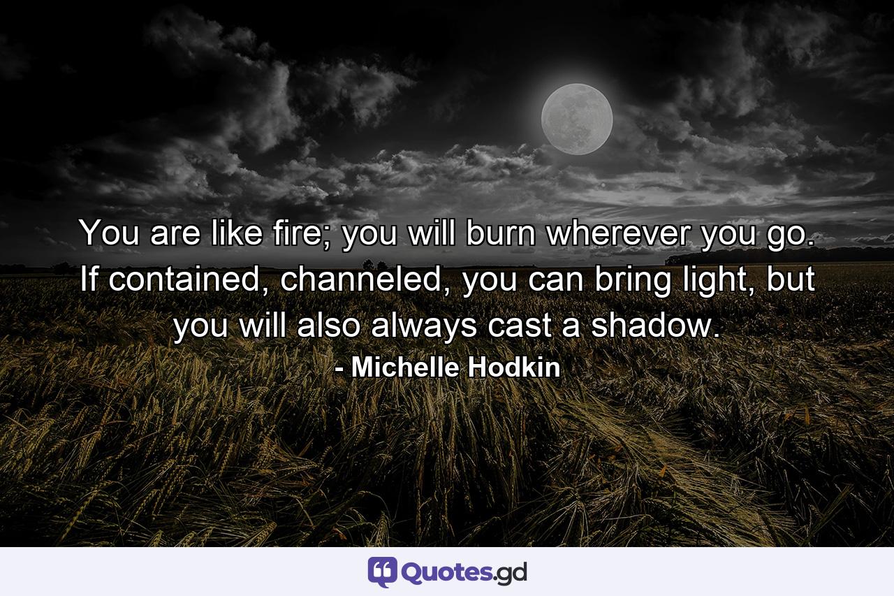 You are like fire; you will burn wherever you go. If contained, channeled, you can bring light, but you will also always cast a shadow. - Quote by Michelle Hodkin