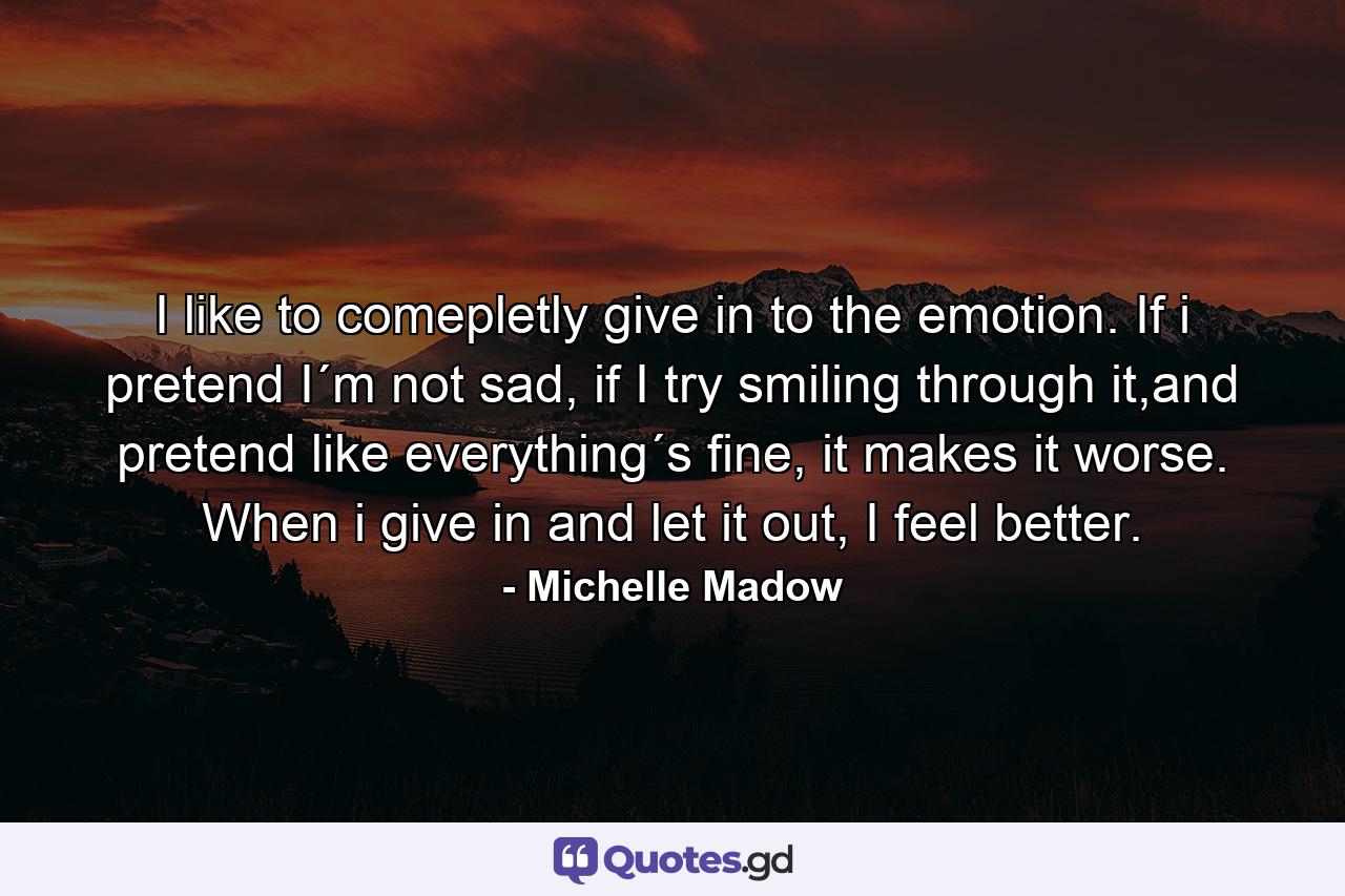 I like to comepletly give in to the emotion. If i pretend I´m not sad, if I try smiling through it,and pretend like everything´s fine, it makes it worse. When i give in and let it out, I feel better. - Quote by Michelle Madow