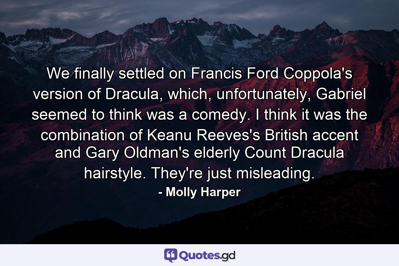 We finally settled on Francis Ford Coppola's version of Dracula, which, unfortunately, Gabriel seemed to think was a comedy. I think it was the combination of Keanu Reeves's British accent and Gary Oldman's elderly Count Dracula hairstyle. They're just misleading. - Quote by Molly Harper