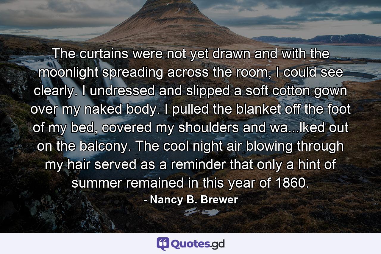 The curtains were not yet drawn and with the moonlight spreading across the room, I could see clearly. I undressed and slipped a soft cotton gown over my naked body. I pulled the blanket off the foot of my bed, covered my shoulders and wa...lked out on the balcony. The cool night air blowing through my hair served as a reminder that only a hint of summer remained in this year of 1860. - Quote by Nancy B. Brewer