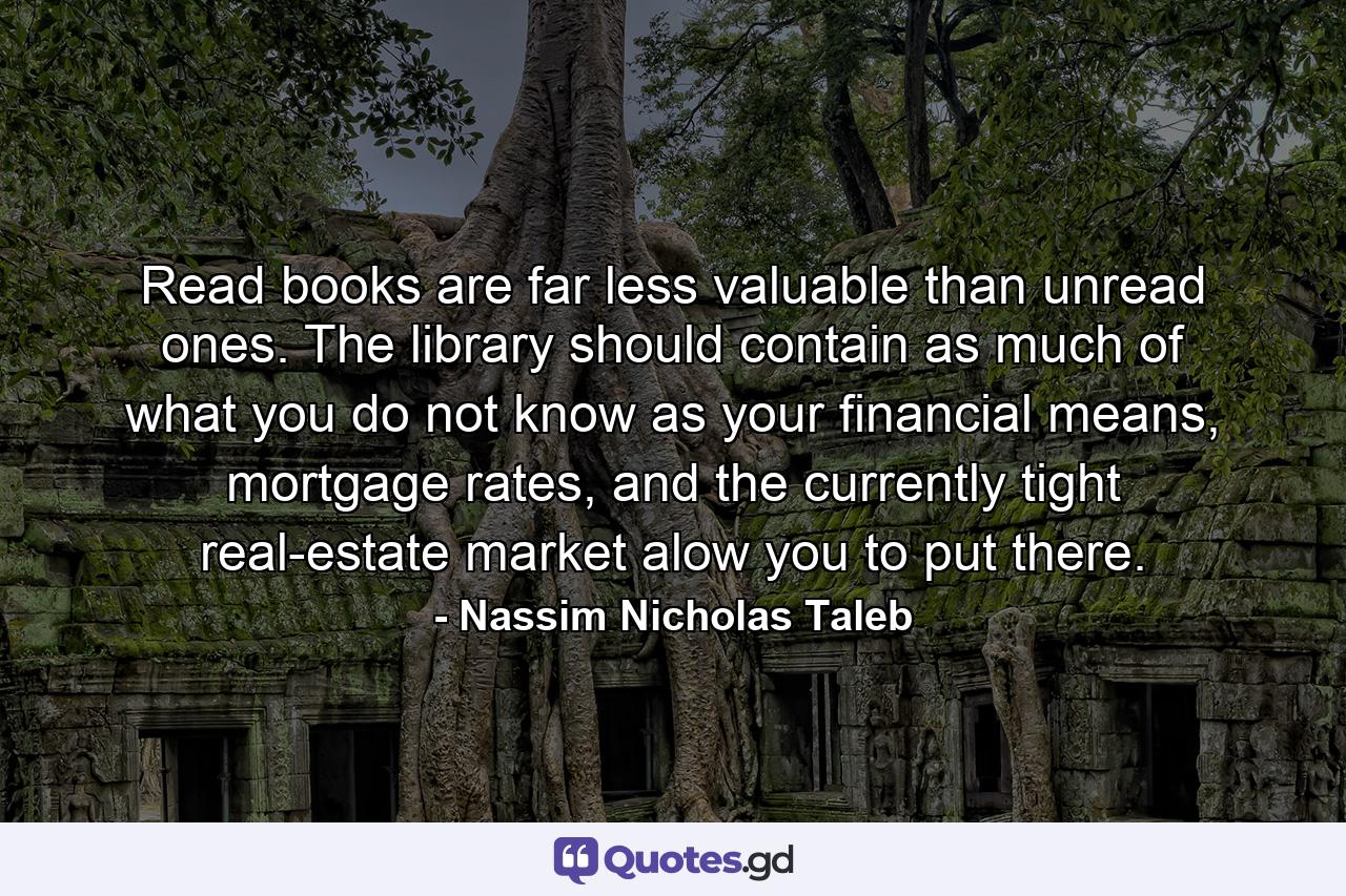 Read books are far less valuable than unread ones. The library should contain as much of what you do not know as your financial means, mortgage rates, and the currently tight real-estate market alow you to put there. - Quote by Nassim Nicholas Taleb