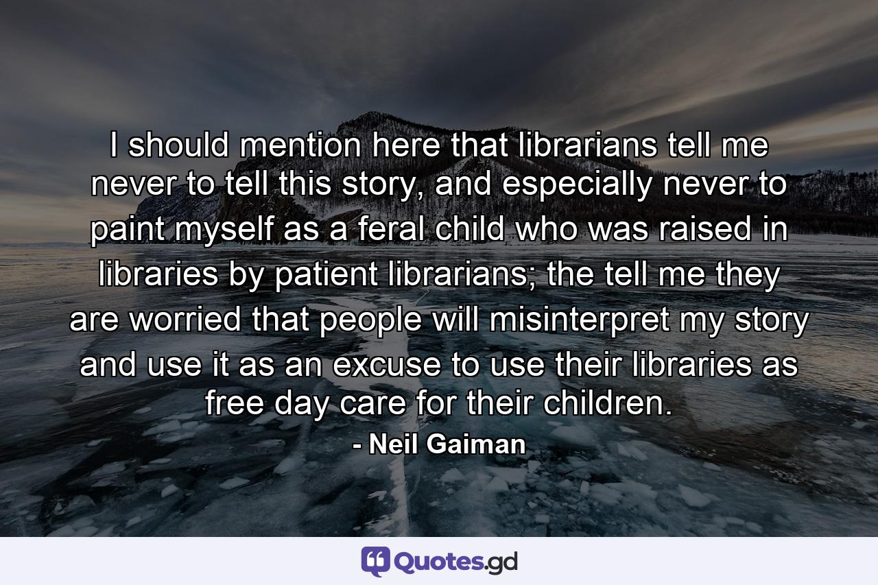 I should mention here that librarians tell me never to tell this story, and especially never to paint myself as a feral child who was raised in libraries by patient librarians; the tell me they are worried that people will misinterpret my story and use it as an excuse to use their libraries as free day care for their children. - Quote by Neil Gaiman