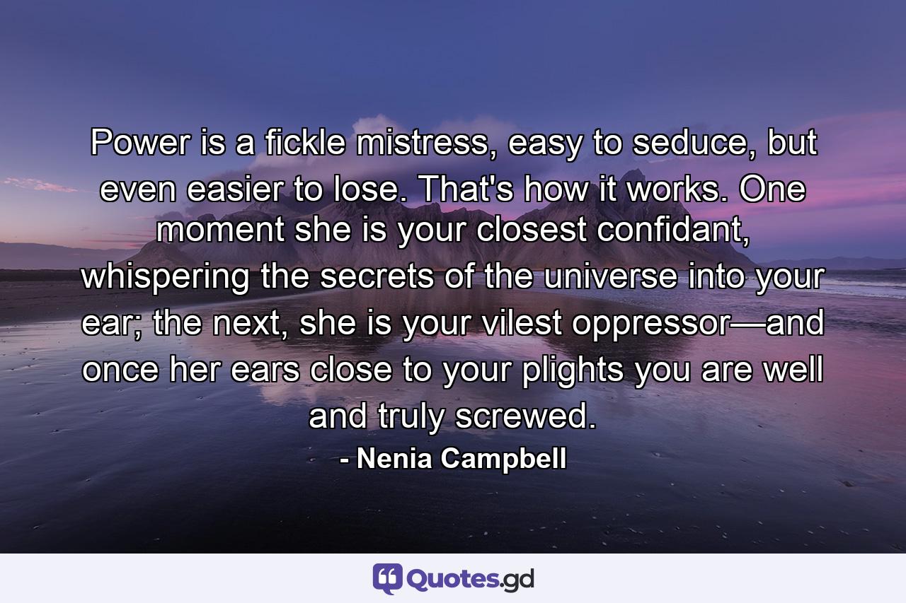 Power is a fickle mistress, easy to seduce, but even easier to lose. That's how it works. One moment she is your closest confidant, whispering the secrets of the universe into your ear; the next, she is your vilest oppressor—and once her ears close to your plights you are well and truly screwed. - Quote by Nenia Campbell