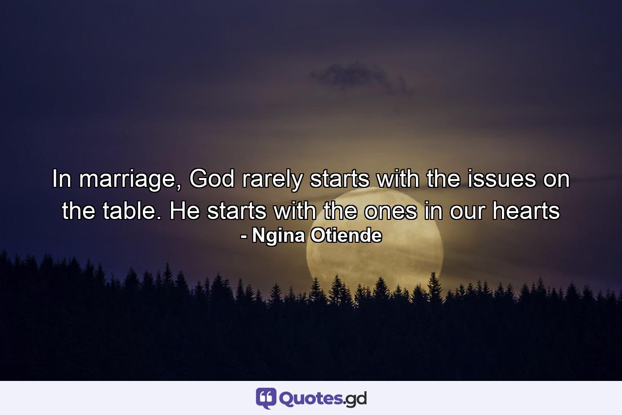 In marriage, God rarely starts with the issues on the table. He starts with the ones in our hearts - Quote by Ngina Otiende