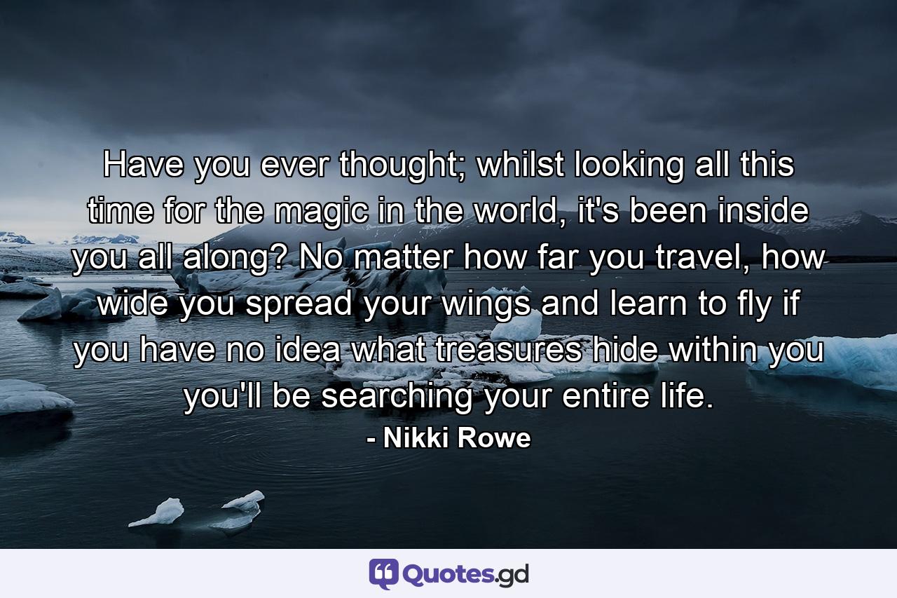 Have you ever thought; whilst looking all this time for the magic in the world, it's been inside you all along? No matter how far you travel, how wide you spread your wings and learn to fly if you have no idea what treasures hide within you you'll be searching your entire life. - Quote by Nikki Rowe