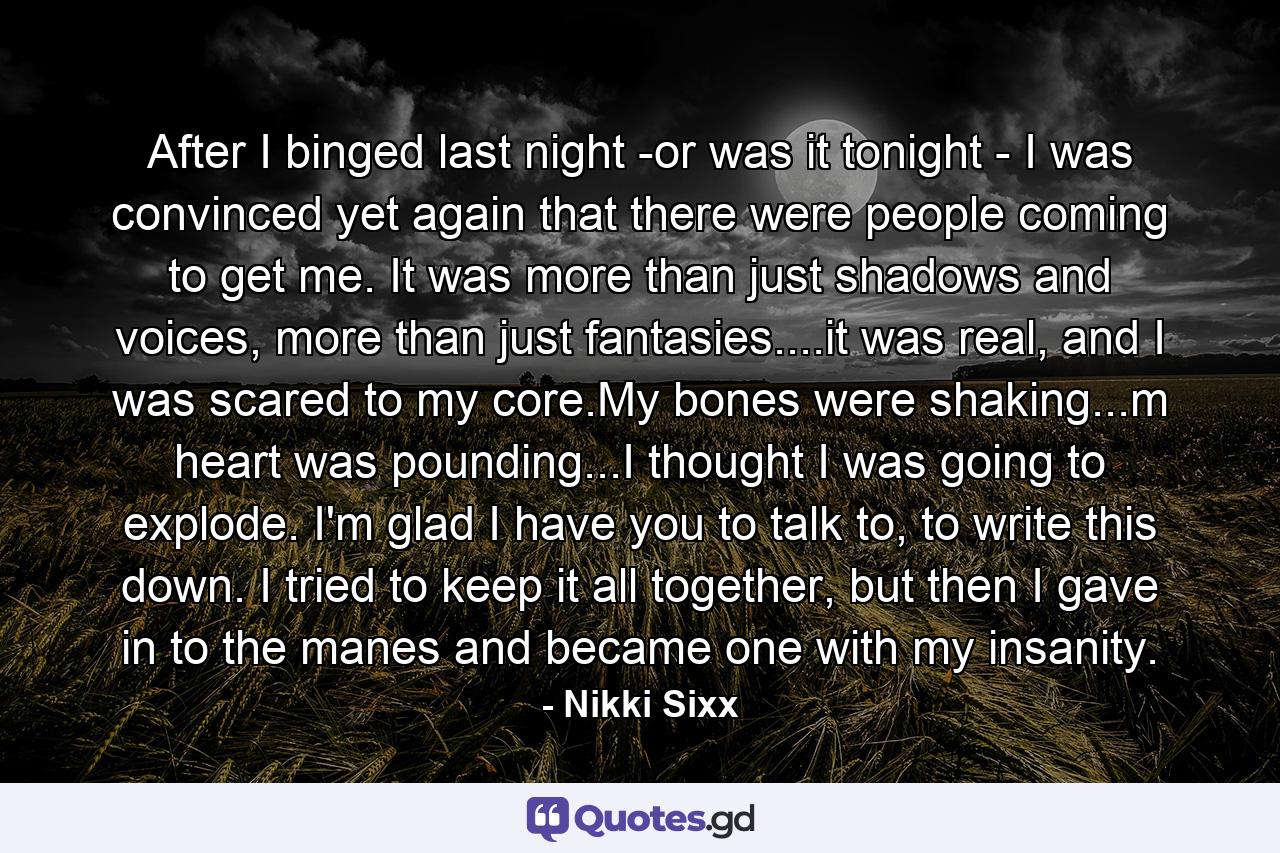 After I binged last night -or was it tonight - I was convinced yet again that there were people coming to get me. It was more than just shadows and voices, more than just fantasies....it was real, and I was scared to my core.My bones were shaking...m heart was pounding...I thought I was going to explode. I'm glad I have you to talk to, to write this down. I tried to keep it all together, but then I gave in to the manes and became one with my insanity. - Quote by Nikki Sixx