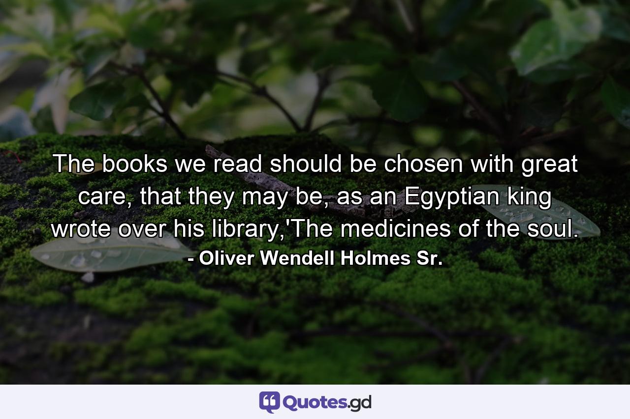 The books we read should be chosen with great care, that they may be, as an Egyptian king wrote over his library,'The medicines of the soul. - Quote by Oliver Wendell Holmes Sr.