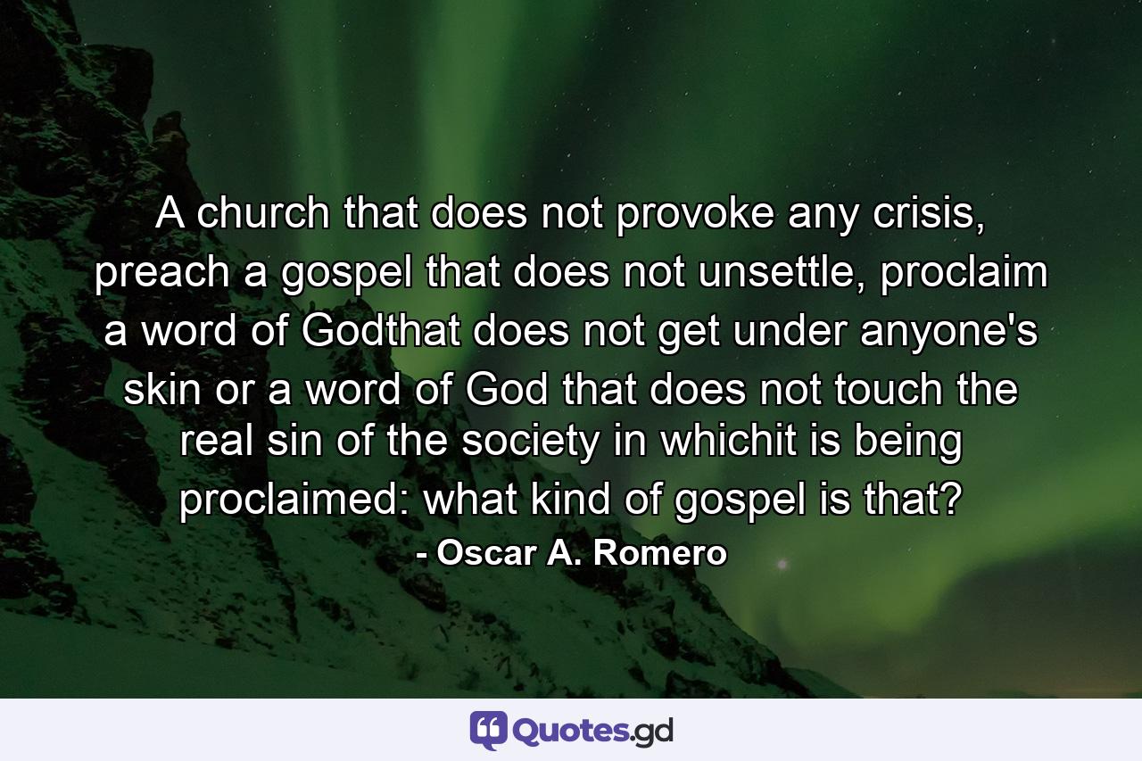 A church that does not provoke any crisis, preach a gospel that does not unsettle, proclaim a word of Godthat does not get under anyone's skin or a word of God that does not touch the real sin of the society in whichit is being proclaimed: what kind of gospel is that? - Quote by Oscar A. Romero