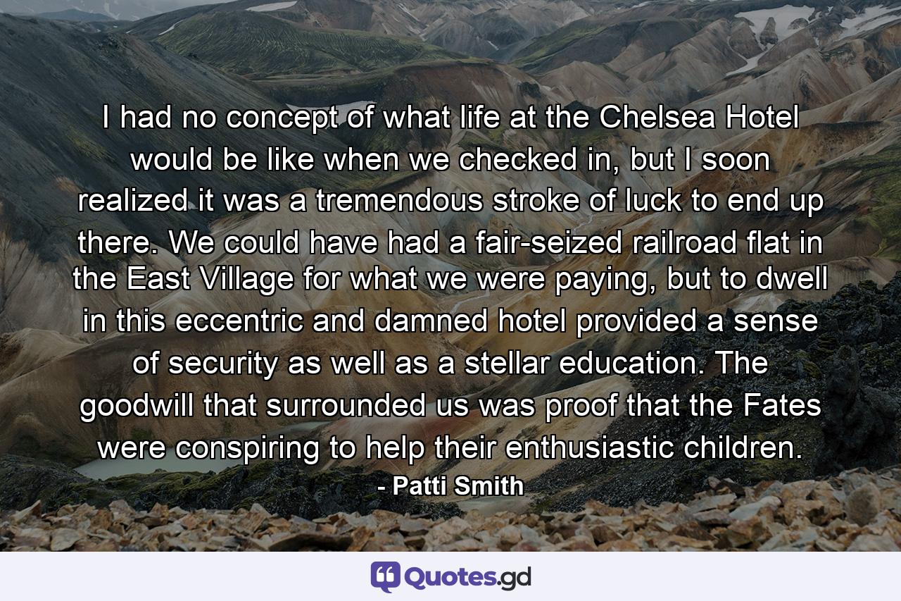 I had no concept of what life at the Chelsea Hotel would be like when we checked in, but I soon realized it was a tremendous stroke of luck to end up there. We could have had a fair-seized railroad flat in the East Village for what we were paying, but to dwell in this eccentric and damned hotel provided a sense of security as well as a stellar education. The goodwill that surrounded us was proof that the Fates were conspiring to help their enthusiastic children. - Quote by Patti Smith