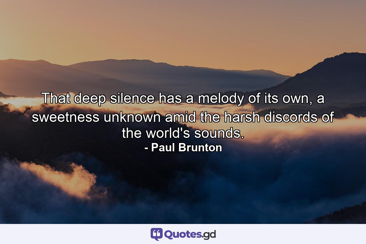 That deep silence has a melody of its own, a sweetness unknown amid the harsh discords of the world's sounds. - Quote by Paul Brunton