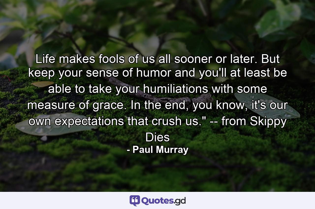 Life makes fools of us all sooner or later. But keep your sense of humor and you'll at least be able to take your humiliations with some measure of grace. In the end, you know, it's our own expectations that crush us.