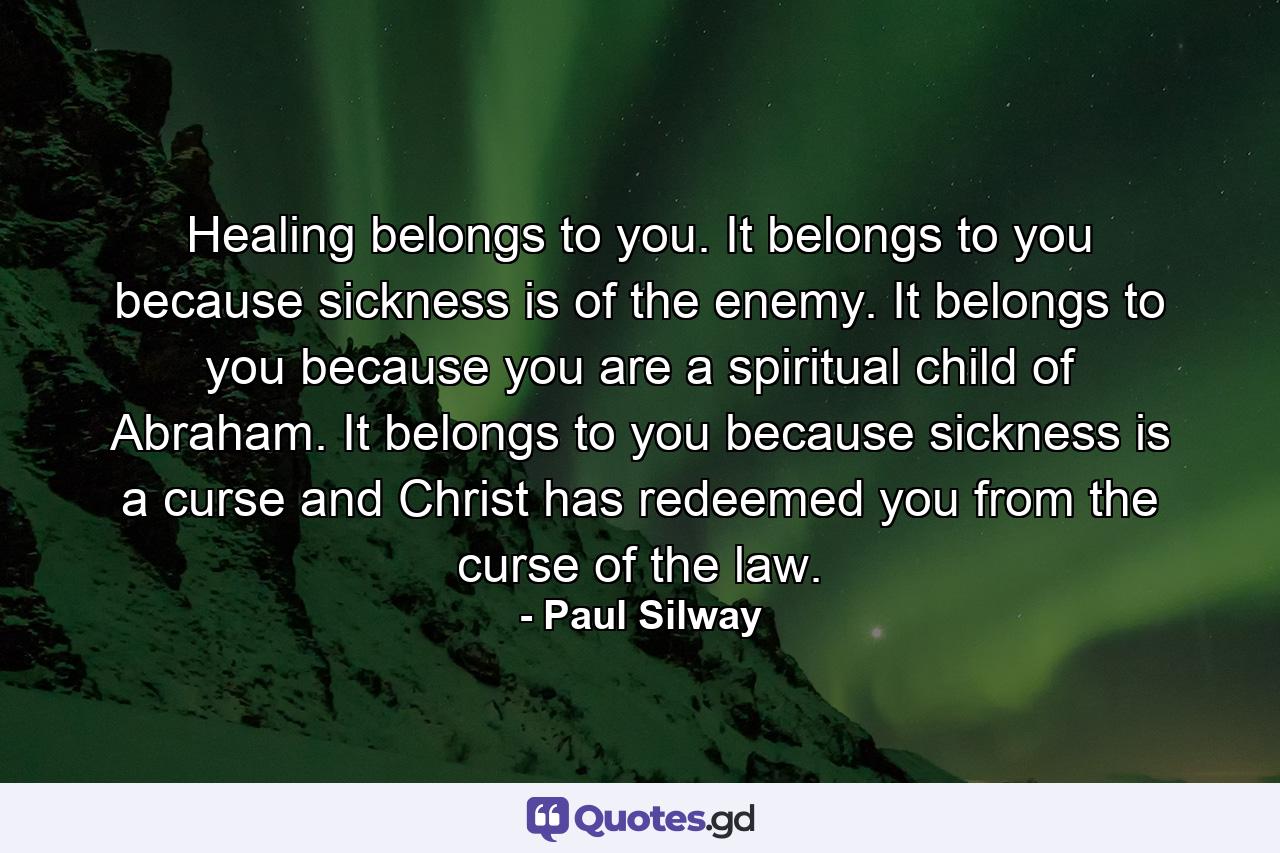 Healing belongs to you. It belongs to you because sickness is of the enemy. It belongs to you because you are a spiritual child of Abraham. It belongs to you because sickness is a curse and Christ has redeemed you from the curse of the law. - Quote by Paul Silway