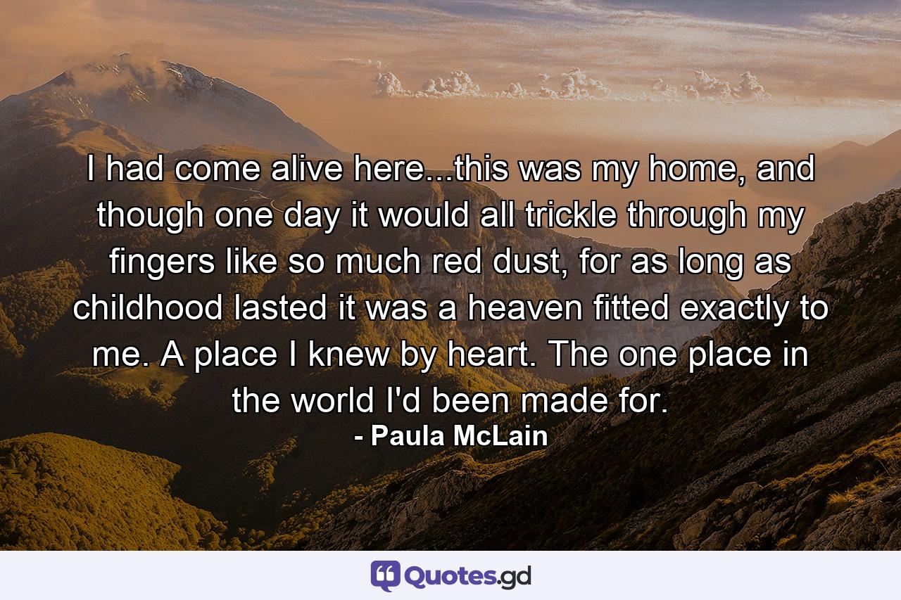 I had come alive here...this was my home, and though one day it would all trickle through my fingers like so much red dust, for as long as childhood lasted it was a heaven fitted exactly to me. A place I knew by heart. The one place in the world I'd been made for. - Quote by Paula McLain